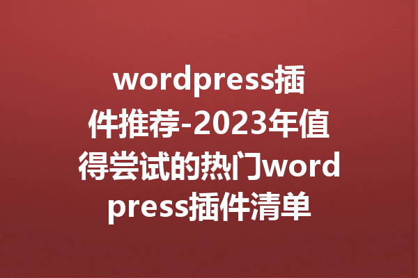 wordpress插件推荐-2023年值得尝试的热门wordpress插件清单