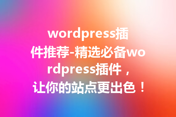 wordpress插件推荐-精选必备wordpress插件，让你的站点更出色！