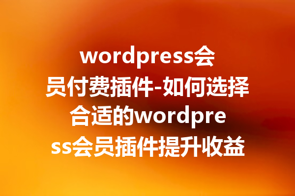 wordpress会员付费插件-如何选择合适的wordpress会员插件提升收益