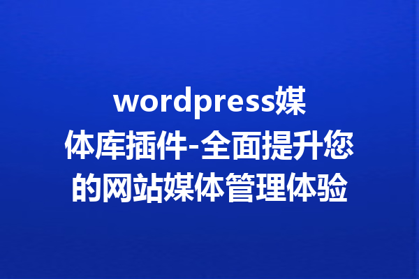 wordpress媒体库插件-全面提升您的网站媒体管理体验