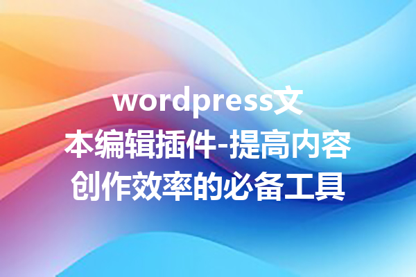 wordpress文本编辑插件-提高内容创作效率的必备工具