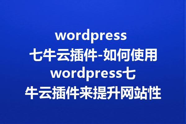 wordpress 七牛云插件-如何使用wordpress七牛云插件来提升网站性能