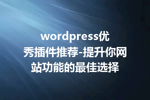 wordpress优秀插件推荐-提升你网站功能的最佳选择