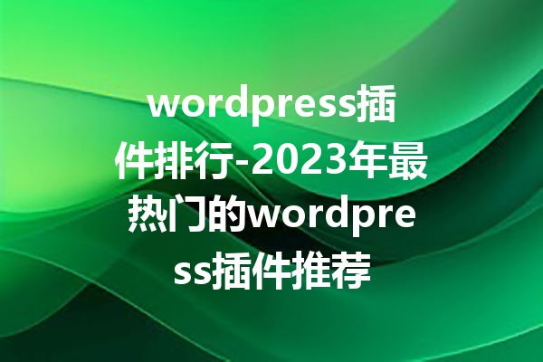 wordpress插件排行-2023年最热门的wordpress插件推荐