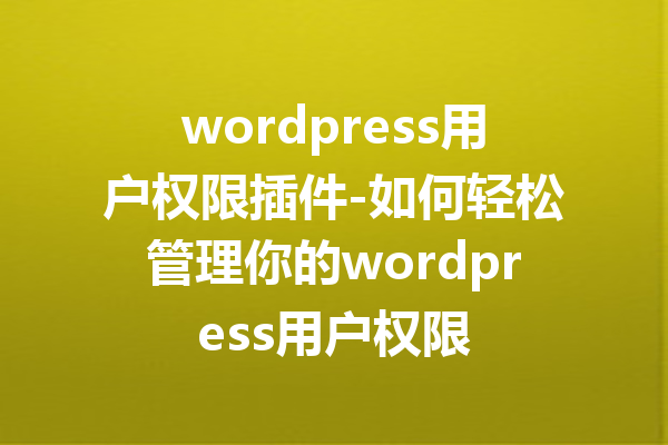 wordpress用户权限插件-如何轻松管理你的wordpress用户权限