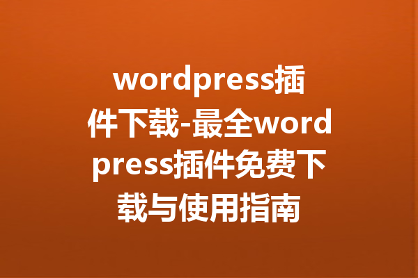 wordpress插件下载-最全wordpress插件免费下载与使用指南