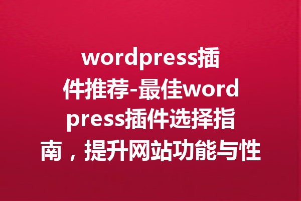 wordpress插件推荐-最佳wordpress插件选择指南，提升网站功能与性能