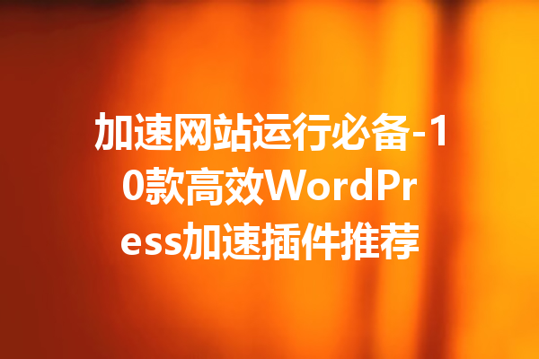 加速网站运行必备-10款高效WordPress加速插件推荐