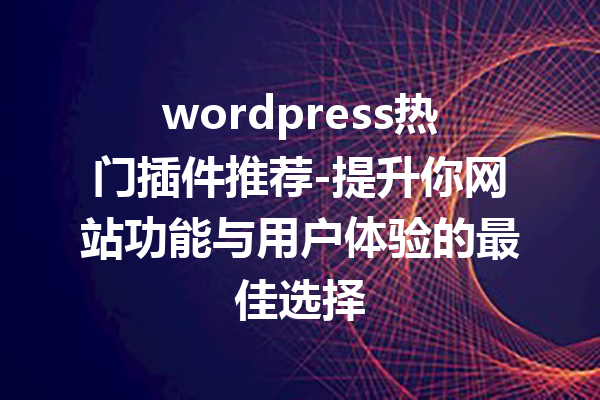 wordpress热门插件推荐-提升你网站功能与用户体验的最佳选择