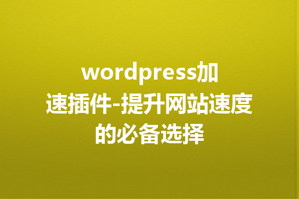 wordpress加速插件-提升网站速度的必备选择