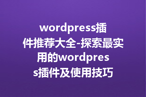 wordpress插件推荐大全-探索最实用的wordpress插件及使用技巧