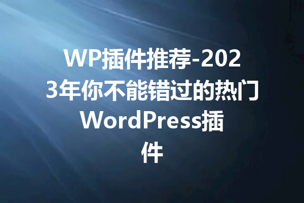 WP插件推荐-2023年你不能错过的热门WordPress插件