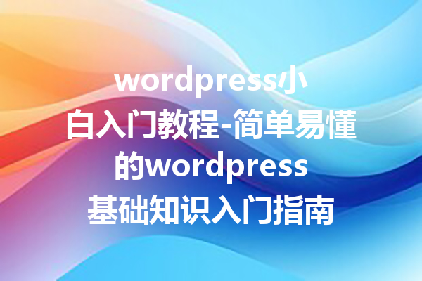 wordpress小白入门教程-简单易懂的wordpress基础知识入门指南