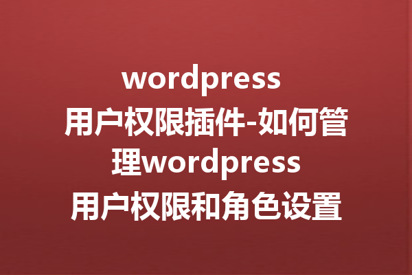wordpress 用户权限插件-如何管理wordpress用户权限和角色设置