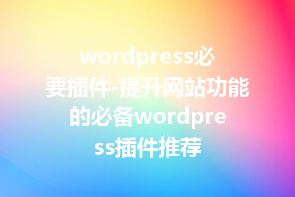 wordpress必要插件-提升网站功能的必备wordpress插件推荐