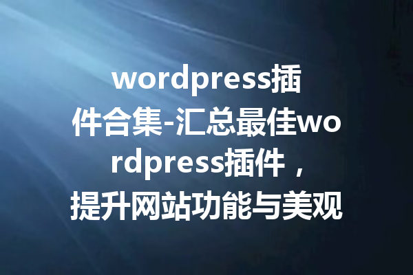 wordpress插件合集-汇总最佳wordpress插件，提升网站功能与美观