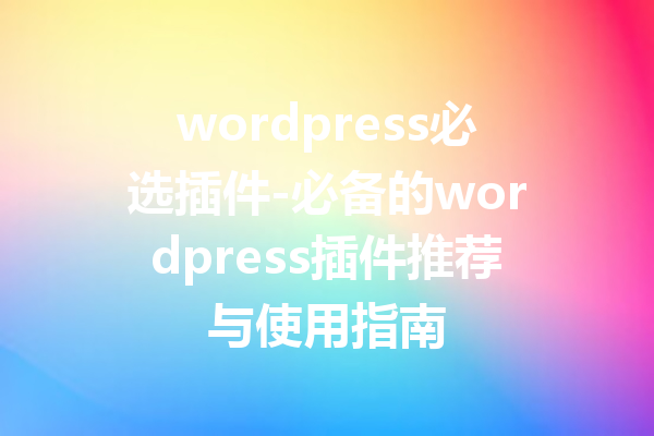 wordpress必选插件-必备的wordpress插件推荐与使用指南