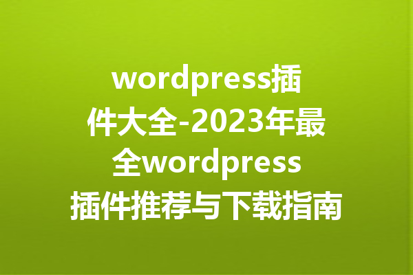 wordpress插件大全-2023年最全wordpress插件推荐与下载指南