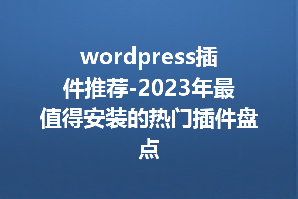 wordpress插件推荐-2023年最值得安装的热门插件盘点