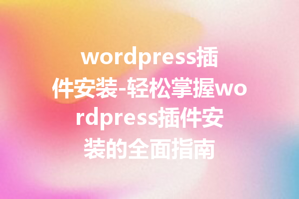 wordpress插件安装-轻松掌握wordpress插件安装的全面指南