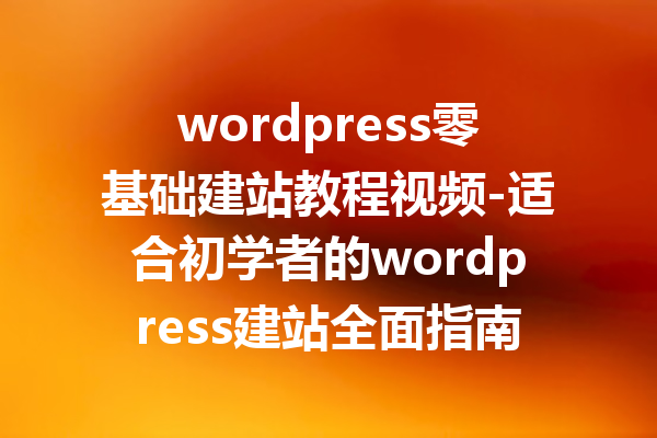 wordpress零基础建站教程视频-适合初学者的wordpress建站全面指南