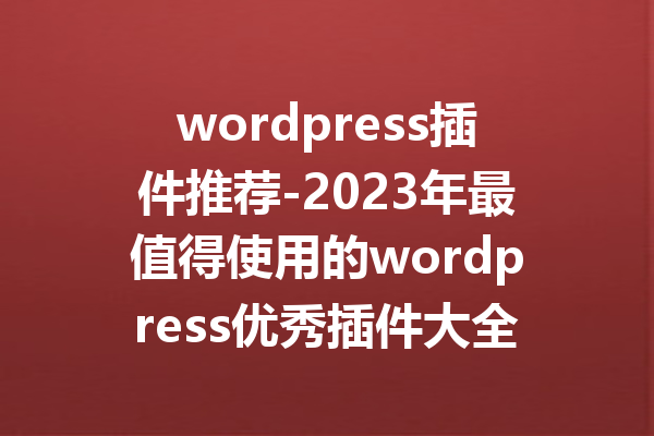 wordpress插件推荐-2023年最值得使用的wordpress优秀插件大全