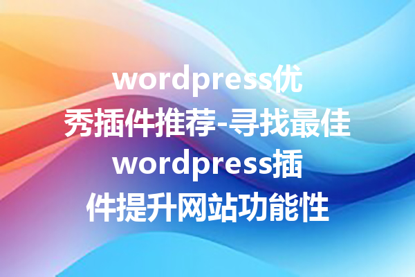 wordpress优秀插件推荐-寻找最佳wordpress插件提升网站功能性