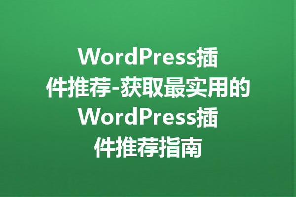 WordPress插件推荐-获取最实用的WordPress插件推荐指南
