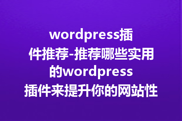 wordpress插件推荐-推荐哪些实用的wordpress插件来提升你的网站性能