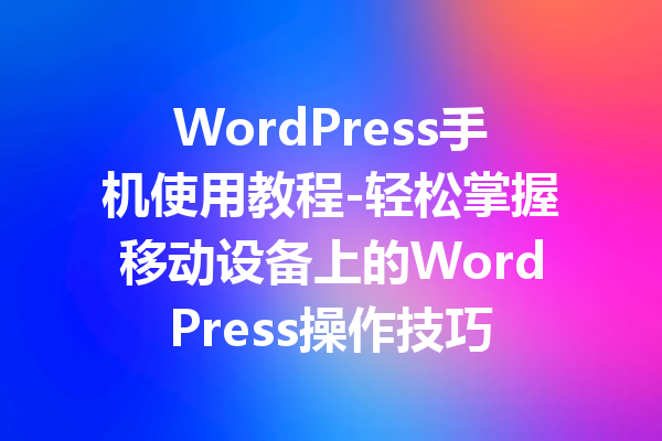 WordPress手机使用教程-轻松掌握移动设备上的WordPress操作技巧