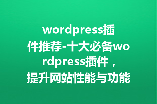 wordpress插件推荐-十大必备wordpress插件，提升网站性能与功能