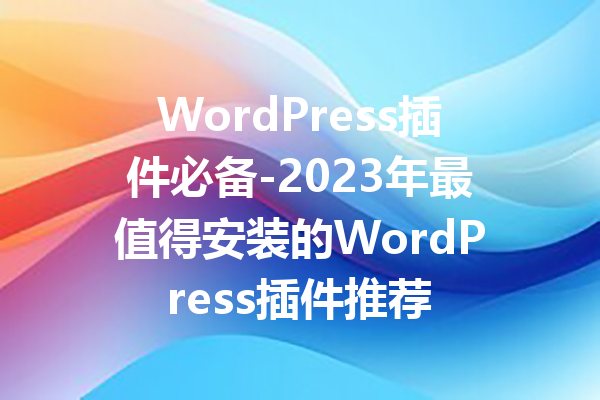 WordPress插件必备-2023年最值得安装的WordPress插件推荐