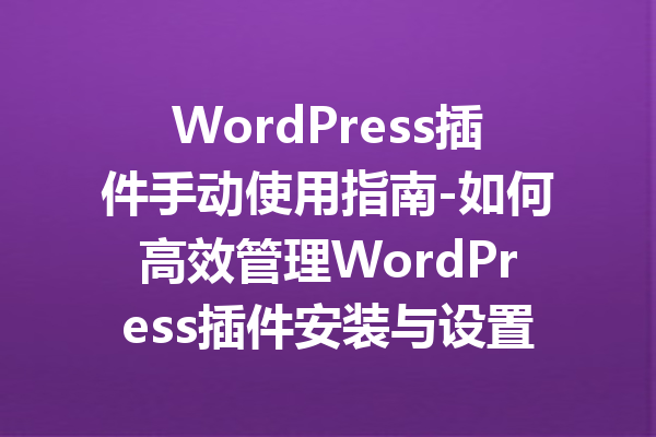 WordPress插件手动使用指南-如何高效管理WordPress插件安装与设置