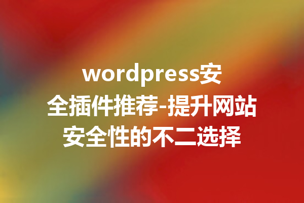 wordpress安全插件推荐-提升网站安全性的不二选择