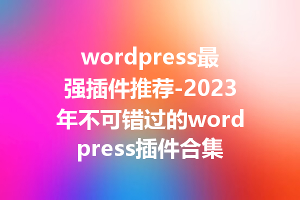 wordpress最强插件推荐-2023年不可错过的wordpress插件合集