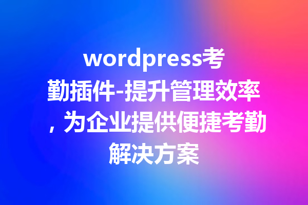 wordpress考勤插件-提升管理效率，为企业提供便捷考勤解决方案