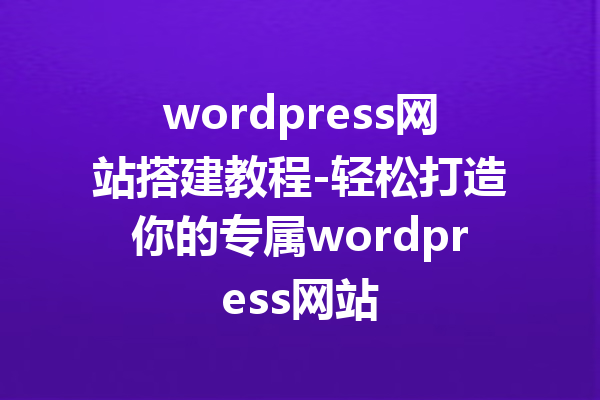 wordpress网站搭建教程-轻松打造你的专属wordpress网站