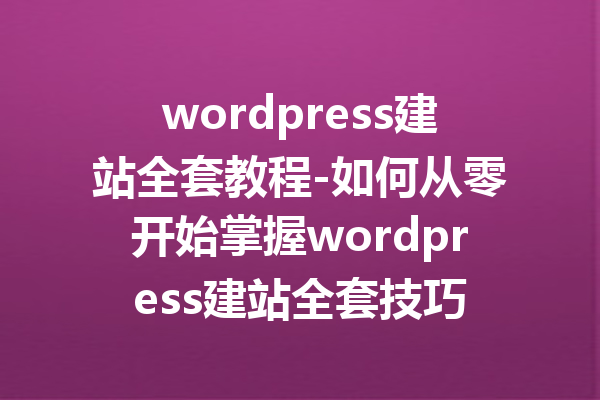 wordpress建站全套教程-如何从零开始掌握wordpress建站全套技巧