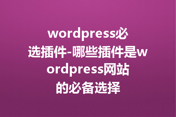 wordpress必选插件-哪些插件是wordpress网站的必备选择