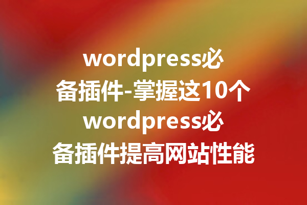 wordpress必备插件-掌握这10个wordpress必备插件提高网站性能