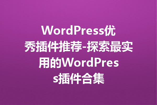 WordPress优秀插件推荐-探索最实用的WordPress插件合集