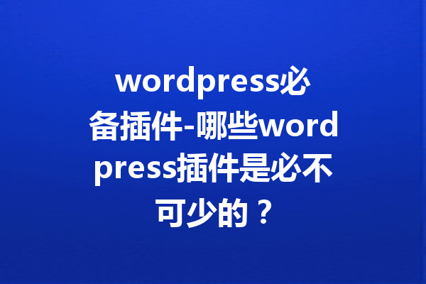 wordpress必备插件-哪些wordpress插件是必不可少的？