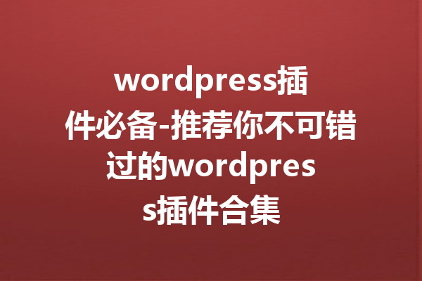 wordpress插件必备-推荐你不可错过的wordpress插件合集