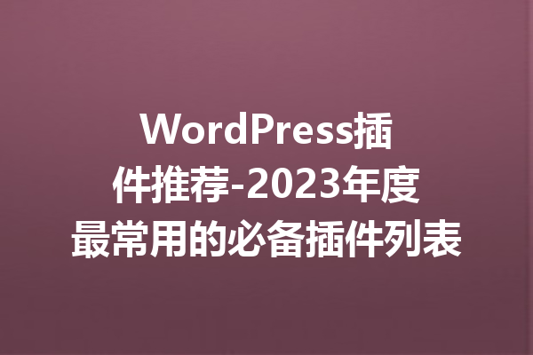 WordPress插件推荐-2023年度最常用的必备插件列表