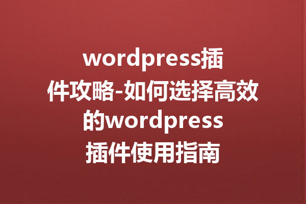 wordpress插件攻略-如何选择高效的wordpress插件使用指南