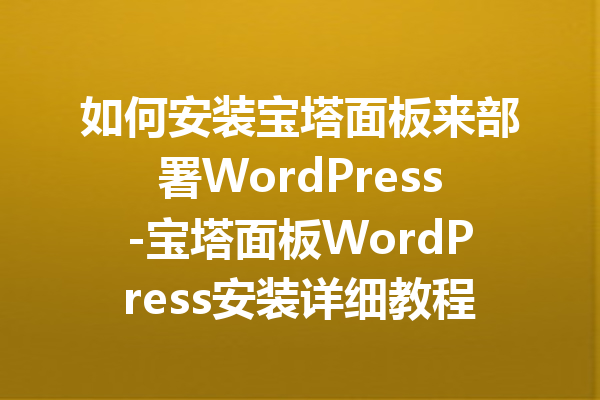 如何安装宝塔面板来部署WordPress-宝塔面板WordPress安装详细教程指南
