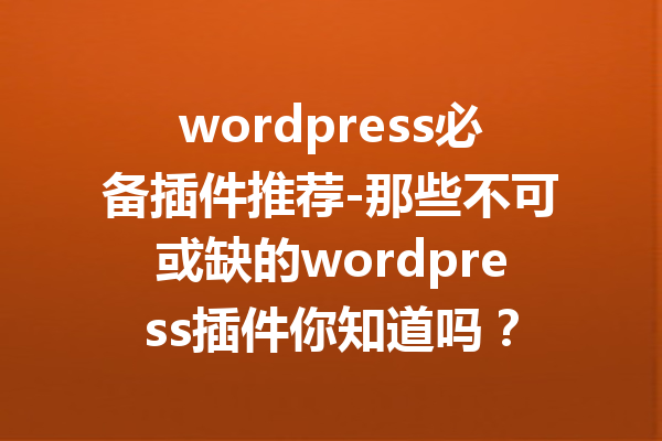 wordpress必备插件推荐-那些不可或缺的wordpress插件你知道吗？