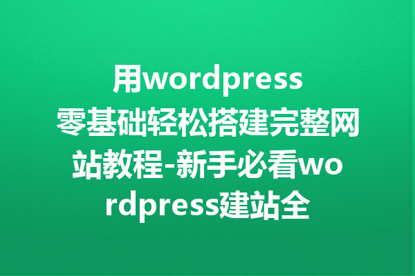 用wordpress零基础轻松搭建完整网站教程-新手必看wordpress建站全攻略