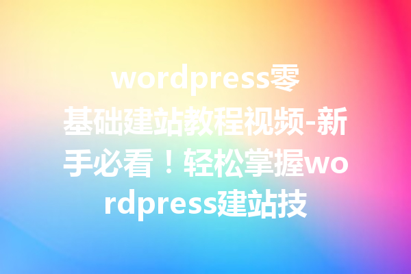 wordpress零基础建站教程视频-新手必看！轻松掌握wordpress建站技巧
