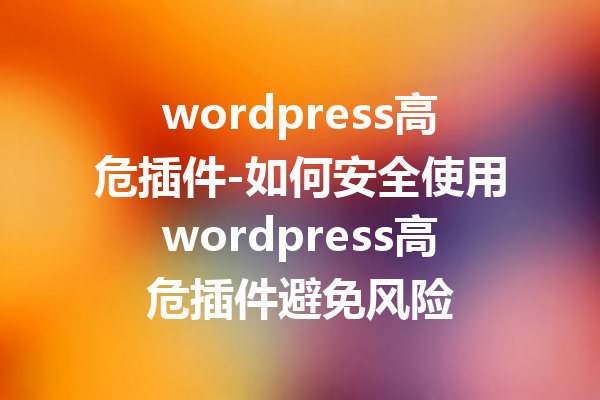wordpress高危插件-如何安全使用wordpress高危插件避免风险
